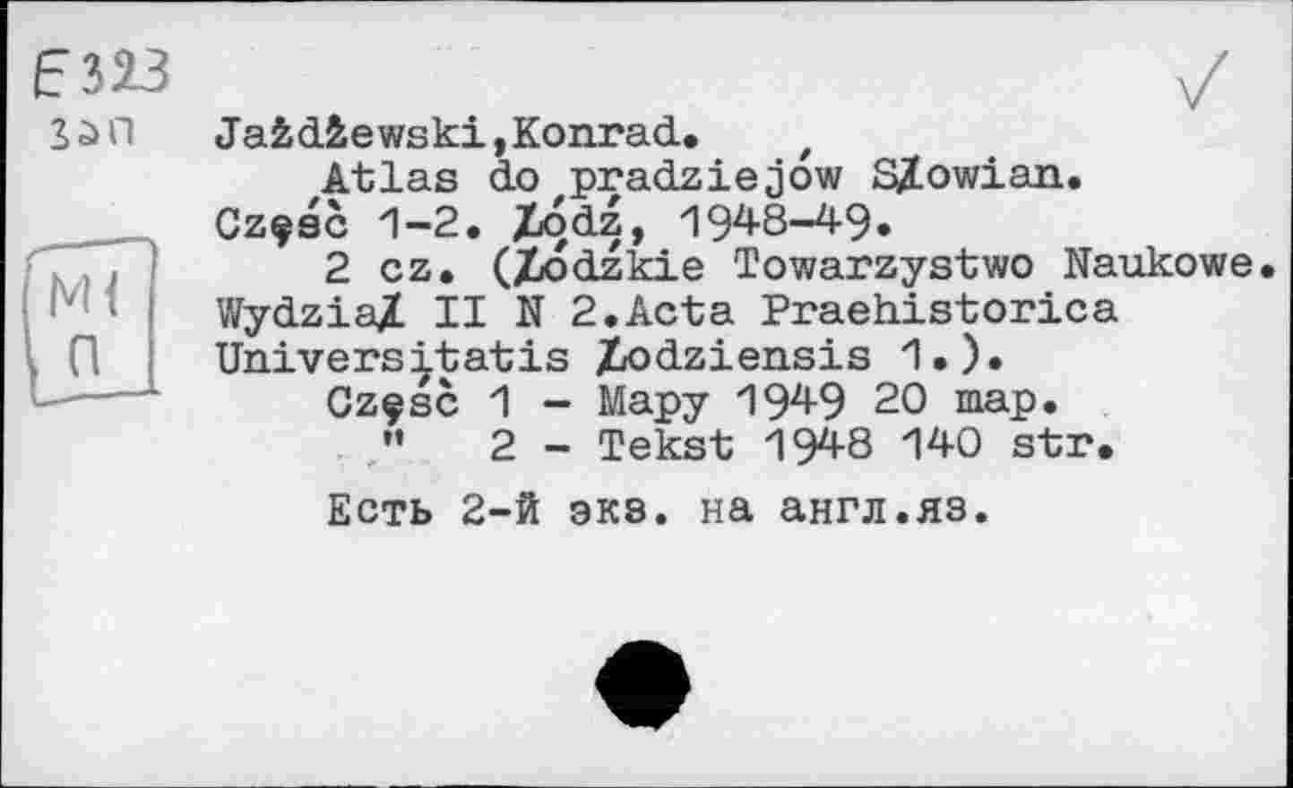 ﻿
Jafcdâewski, Konrad, t
Atlas do pradziejow SZowian.
Cz?sc 1-2. Xod4» 1948-49.
2 cz, (Ziodzkie Towarzystwo Naukowe. WydziaZ II N 2.Acta Praehistorica Universitatis Z/Odziensis 1.).
Gzçsc 1 - Мару 194-9 20 map.
”	2 - Tekst 1948 140 str.
Есть 2-й экэ. на англ.яз.